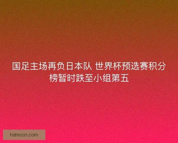 国足主场再负日本队 世界杯预选赛积分榜暂时跌至小组第五