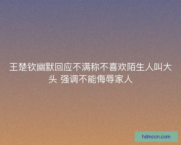 王楚钦幽默回应不满称不喜欢陌生人叫大头 强调不能侮辱家人