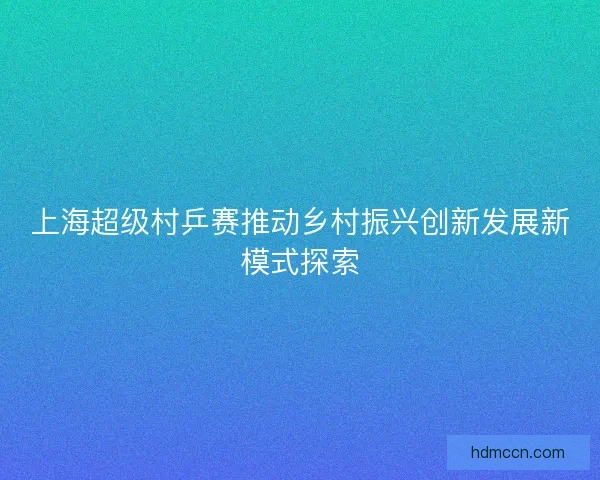 上海超级村乒赛推动乡村振兴创新发展新模式探索