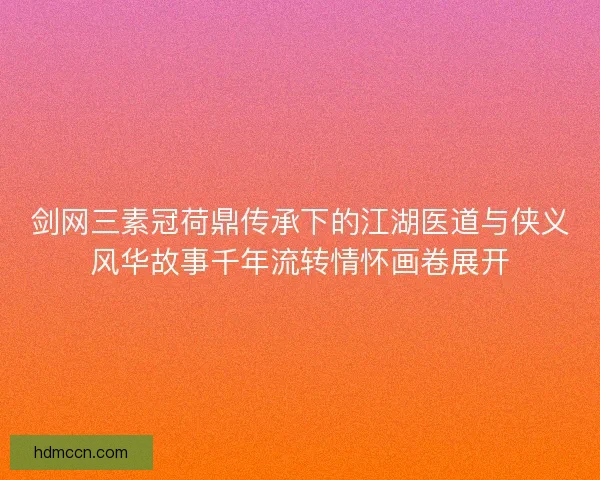 剑网三素冠荷鼎传承下的江湖医道与侠义风华故事千年流转情怀画卷展开