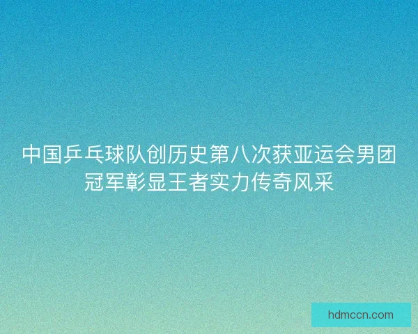 中国乒乓球队创历史第八次获亚运会男团冠军彰显王者实力传奇风采