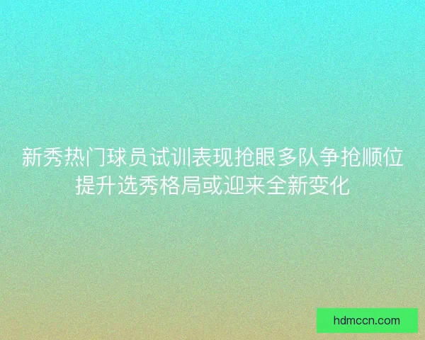新秀热门球员试训表现抢眼多队争抢顺位提升选秀格局或迎来全新变化