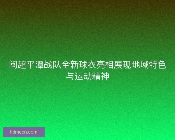 闽超平潭战队全新球衣亮相展现地域特色与运动精神